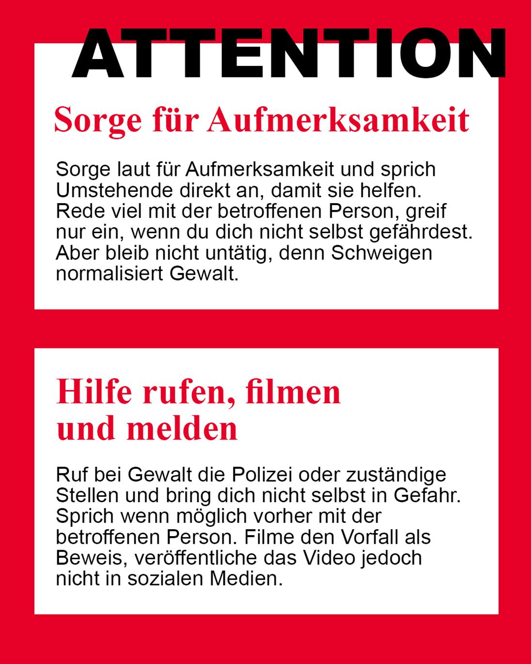ATTENTION. Sorge für Aufmerksamkeit.
Beziehe andere Personen mit ein, um die Situation zu deeskalieren.
Hilfe rufen, filmen und melden.
Hole Unterstützung, wenn es nötig ist, und dokumentiere Vorfälle gegebenenfalls.